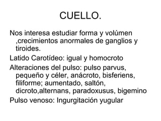 CUELLO.
Nos interesa estudiar forma y volúmen
  ,crecimientos anormales de ganglios y
  tiroides.
Latido Carotídeo: igual y homocroto
Alteraciones del pulso: pulso parvus,
  pequeño y céler, anácroto, bisferiens,
  filiforme; aumentado, saltón,
  dicroto,alternans, paradoxusus, bigemino
Pulso venoso: Ingurgitación yugular
 