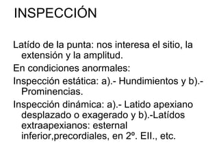 INSPECCIÓN

Latído de la punta: nos interesa el sitio, la
  extensión y la amplitud.
En condiciones anormales:
Inspección estática: a).- Hundimientos y b).-
  Prominencias.
Inspección dinámica: a).- Latido apexiano
  desplazado o exagerado y b).-Latídos
  extraapexianos: esternal
  inferior,precordiales, en 2º. EII., etc.
 