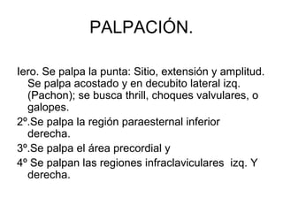 PALPACIÓN.

Iero. Se palpa la punta: Sitio, extensión y amplitud.
  Se palpa acostado y en decubito lateral izq.
  (Pachon); se busca thrill, choques valvulares, o
  galopes.
2º.Se palpa la región paraesternal inferior
  derecha.
3º.Se palpa el área precordial y
4º Se palpan las regiones infraclaviculares izq. Y
  derecha.
 