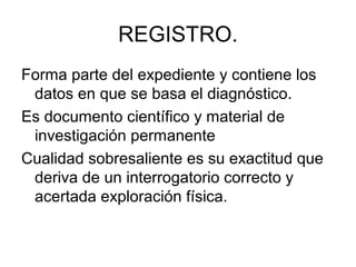 REGISTRO.
Forma parte del expediente y contiene los
 datos en que se basa el diagnóstico.
Es documento científico y material de
 investigación permanente
Cualidad sobresaliente es su exactitud que
 deriva de un interrogatorio correcto y
 acertada exploración física.
 