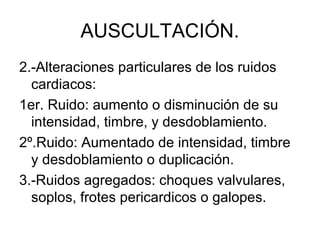 AUSCULTACIÓN.
2.-Alteraciones particulares de los ruidos
  cardiacos:
1er. Ruido: aumento o disminución de su
  intensidad, timbre, y desdoblamiento.
2º.Ruido: Aumentado de intensidad, timbre
  y desdoblamiento o duplicación.
3.-Ruidos agregados: choques valvulares,
  soplos, frotes pericardicos o galopes.
 