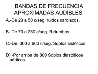 BANDAS DE FRECUENCIA
    APROXIMADAS AUDIBLES
A.-De 20 a 50 c/seg, ruidos cardiacos.

B.-De 70 a 250 c/seg. Retumbos.

C.-De 300 a 600 c/seg. Soplos sistólicos.

D).-Por arriba de 800 Soplos diastólicos
 aórticos.
 
