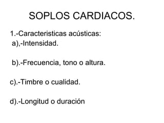 SOPLOS CARDIACOS.
1.-Caracteristicas acústicas:
a),-Intensidad.

b).-Frecuencia, tono o altura.

c).-Timbre o cualidad.

d).-Longitud o duración
 