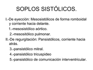 SOPLOS SISTÓLICOS.
I.-De eyección: Mesosistólicos de forma romboidal
   y corriente hacia delante.
   1.-mesosistólico aórtico.
    2.-mesositólico pulmonar.
II.-De regurgitación: Pansistólicos, corriente hacia
   atrás.
    3.-pansistólico mitral.
    4.-pansistólico tricuspideo
    5.-pansistólico de comunicación interventricular.
 