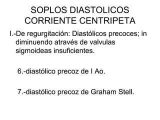 SOPLOS DIASTOLICOS
    CORRIENTE CENTRIPETA
I.-De regurgitación: Diastólicos precoces; in
   diminuendo através de valvulas
   sigmoideas insuficientes.

  6.-diastólico precoz de I Ao.

  7.-diastólico precoz de Graham Stell.
 