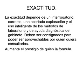 EXACTITUD.
La exactitud depende de un interrogatorio
  correcto, una acertada exploraciòn y el
  uso inteligente de los métodos de
  laboratorio y de ayuda diagnóstica de
  gabinete. Deben ser consignados para
  poder ser aprovechables por quien quiera
  consultarlos.
Aumenta el prestigio de quien la formula.
 