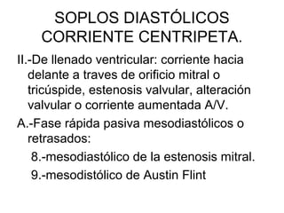 SOPLOS DIASTÓLICOS
    CORRIENTE CENTRIPETA.
II.-De llenado ventricular: corriente hacia
   delante a traves de orificio mitral o
   tricúspide, estenosis valvular, alteración
   valvular o corriente aumentada A/V.
A.-Fase rápida pasiva mesodiastólicos o
   retrasados:
    8.-mesodiastólico de la estenosis mitral.
    9.-mesodistólico de Austin Flint
 