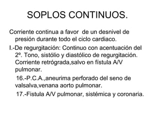 SOPLOS CONTINUOS.
Corriente continua a favor de un desnivel de
   presión durante todo el ciclo cardiaco.
I.-De regurgitación: Continuo con acentuación del
   2º. Tono, sistólio y diastólico de regurgitación.
   Corriente retrógrada,salvo en fístula A/V
   pulmonar.
   16.-P.C.A.,aneurima perforado del seno de
   valsalva,venana aorto pulmonar.
   17.-Fistula A/V pulmonar, sistémica y coronaria.
 