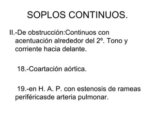 SOPLOS CONTINUOS.
II.-De obstrucción:Continuos con
   acentuación alrededor del 2º. Tono y
   corriente hacia delante.

  18.-Coartación aórtica.

 19.-en H. A. P. con estenosis de rameas
 periféricasde arteria pulmonar.
 