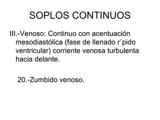 SOPLOS CONTINUOS
III.-Venoso: Continuo con acentuación
   mesodiastólica (fase de llenado r´pido
   ventricular) corriente venosa turbulenta
   hacia delante.

  20.-Zumbido venoso.
 