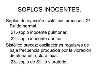 SOPLOS INOCENTES.
Soplos de eyección, sistólicos precoses, 2º.
  Ruído normal.
  21.-soplo inocente pulmonar.
  22.-soplo inocente aórtico-
Sistólico precoz: oscilaciones regulares de
  baja frecuencia producida por la vibración
  de aluna estructura laxa.
  23.-soplo de Still o vibratorio.
 