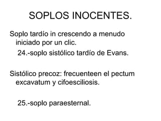 SOPLOS INOCENTES.
Soplo tardío in crescendo a menudo
 iniciado por un clic.
  24.-soplo sistólico tardío de Evans.

Sistólico precoz: frecuenteen el pectum
  excavatum y cifoesciliosis.

  25.-soplo paraesternal.
 