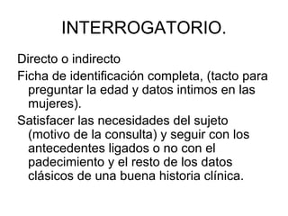 INTERROGATORIO.
Directo o indirecto
Ficha de identificación completa, (tacto para
  preguntar la edad y datos intimos en las
  mujeres).
Satisfacer las necesidades del sujeto
  (motivo de la consulta) y seguir con los
  antecedentes ligados o no con el
  padecimiento y el resto de los datos
  clásicos de una buena historia clínica.
 
