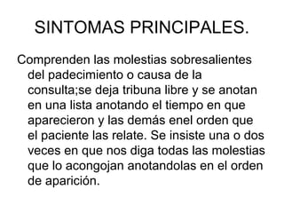SINTOMAS PRINCIPALES.
Comprenden las molestias sobresalientes
 del padecimiento o causa de la
 consulta;se deja tribuna libre y se anotan
 en una lista anotando el tiempo en que
 aparecieron y las demás enel orden que
 el paciente las relate. Se insiste una o dos
 veces en que nos diga todas las molestias
 que lo acongojan anotandolas en el orden
 de aparición.
 