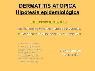 DERMATITIS ATOPICA
Hipótesis epidemiológica
              HIPOTESIS HIGIENICA

En individuos genéticamente susceptibles,
la exposición transplacentaria a alergenos:


• ↑ Estrategias higiénicas.
• ↓ Tamaño de la familia.
    Tamañ        familia.
• Mayor uso de Antibióticos.
               Antibió ticos.
• Bajo peso al nacer.
                                 Favorecen un
• Tabaquismo materno.             Perfil TH 2
• Infección temprana por virus
  Infecció
 sincitial respiratorio.
           respiratorio.
 