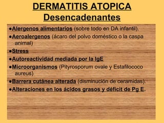 DERMATITIS ATOPICA
           Desencadenantes
●Alergenos alimentarios (sobre todo en DA infantil).
●Aeroalergenos (ácaro del polvo doméstico o la caspa
  animal)
●Stress
●Autoreactividad mediada por la IgE
●Microorganismos (Pityrosporum ovale y Estafilococo
  aureus)
●Barrera cutánea alterada (disminución de ceramidas).
●Alteraciones en los ácidos grasos y déficit de Pg E.
 