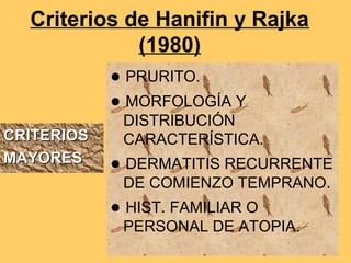 Criterios de Hanifin y Rajka
             (1980)
            ● PRURITO.
            ● MORFOLOGÍA Y
             DISTRIBUCIÓN
CRITERIOS    CARACTERÍSTICA.
MAYORES     ● DERMATITIS RECURRENTE
             DE COMIENZO TEMPRANO.
            ● HIST. FAMILIAR O
             PERSONAL DE ATOPIA.
 
