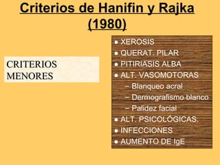 Criterios de Hanifin y Rajka
             (1980)
                 ● XEROSIS
                 ● QUERAT. PILAR
CRITERIOS        ● PITIRIASIS ALBA
MENORES          ● ALT. VASOMOTORAS
                    – Blanqueo acral
                    – Dermografismo blanco
                    – Palidez facial
                 ● ALT. PSICOLÓGICAS.
                 ● INFECCIONES
                 ● AUMENTO DE IgE
 