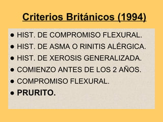 Criterios Británicos (1994)
● HIST. DE COMPROMISO FLEXURAL.
● HIST. DE ASMA O RINITIS ALÉRGICA.
● HIST. DE XEROSIS GENERALIZADA.
● COMIENZO ANTES DE LOS 2 AÑOS.
● COMPROMISO FLEXURAL.
● PRURITO.
 