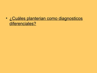 • ¿Cuáles planterian como diagnosticos
  diferenciales?
 