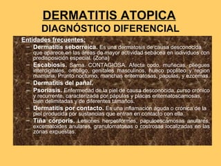 DERMATITIS ATOPICA
       DIAGNÓSTICO DIFERENCIAL
Entidades frecuentes:
 – Dermatitis seborreica. Es una dermatosis de causa desconocida
   que aparece en las áreas de mayor actividad sebácea en individuos con
   predisposición especial. (Zona)
 – Escabiosis. Sarna. CONTAGIOSA. Afecta codo, muñecas, pliegues
   interdigitales, ombligo, genitales masculinos, hueco popliteo y region
   mamaria. Prurito nocturno, manchas eritematosas, papulas, y ezcemas.
 – Dermatitis del pañal.
 – Psoriasis. Enfermedad de la piel de causa desconocida, curso crónico
   y recurrente, caracterizada por pápulas y placas eritematoscamosas,
   bien delimitadas y de diferentes tamaños.
 – Dermatitis por contacto. Es una inflamación aguda o crónica de la
   piel producida por sustancias que entran en contacto con ella.
 – Tiña corporis. Lesiones herpetiformes, papuloescamosas anulares,
   excematoides anulares, granulomatosas o costrosas localizadas en las
   zonas expuestas.
 