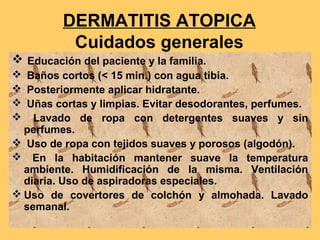 DERMATITIS ATOPICA
          Cuidados generales
 Educación del paciente y la familia.
 Baños cortos (< 15 min.) con agua tibia.
 Posteriormente aplicar hidratante.
 Uñas cortas y limpias. Evitar desodorantes, perfumes.
 Lavado de ropa con detergentes suaves y sin
  perfumes.
 Uso de ropa con tejidos suaves y porosos (algodón).
 En la habitación mantener suave la temperatura
  ambiente. Humidificación de la misma. Ventilación
  diaria. Uso de aspiradoras especiales.
 Uso de covertores de colchón y almohada. Lavado
  semanal.
 