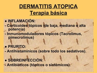 DERMATITIS ATOPICA
           Terapia básica
● INFLAMACIÓN:
- Corticoides tópicos (de baja, mediana o alta
   potencia)
- Inmunomoduladores tópicos (Tacrolimus,
   pimecrolimus)

● PRURITO:
- Antihistamínicos (sobre todo los sedativos).

● SOBREINFECCIÓN:
- Antibióticos (tópicos o sistémicos).
 