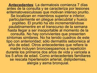 Antecedentes: La dermatosis comienza 7 días
 antes de la consulta y se caracteriza por lesiones
 eritematovesiculosas que motivan intenso prurito.
    Se localizan en miembros superior e inferior,
   particularmente en pliegue antecubital y hueco
     poplíteo. El prurito ha ido incrementándose
   paulatinamentre en el transcurso de la semana
  hasta llegar a ser insoportable al momento de la
    consulta. No hay convivientes que presenten
 síntomas similares. No ha tenido cuadros de este
 tipo con anterioridad; sólo dermatitis seborreica al
   año de edad. Otros antecedentes que refiere la
    madre incluyen broncoespasmos a repetición
 durante los primeros dos años de vida y varicela a
los 5 años de edad. Como antecedentes familiares
    se rescata hipertensión arterial, dislipidemias,
              alergia y asma bronquial.
 