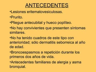 ANTECEDENTES
•Lesiones eritematovesiculosas.
•Prurito.
•Pliegue antecubital y hueco poplíteo.
•No hay convivientes que presenten síntomas
similares.
•No ha tenido cuadros de este tipo con
anterioridad; sólo dermatitis seborreica al año
de edad.
•Broncoespasmos a repetición durante los
primeros dos años de vida.
•Antecedentes familiares de alergia y asma
bronquial.
 