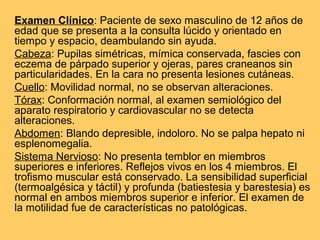 Examen Clínico: Paciente de sexo masculino de 12 años de
edad que se presenta a la consulta lúcido y orientado en
tiempo y espacio, deambulando sin ayuda.
Cabeza: Pupilas simétricas, mímica conservada, fascies con
eczema de párpado superior y ojeras, pares craneanos sin
particularidades. En la cara no presenta lesiones cutáneas.
Cuello: Movilidad normal, no se observan alteraciones.
Tórax: Conformación normal, al examen semiológico del
aparato respiratorio y cardiovascular no se detecta
alteraciones.
Abdomen: Blando depresible, indoloro. No se palpa hepato ni
esplenomegalia.
Sistema Nervioso: No presenta temblor en miembros
superiores e inferiores. Reflejos vivos en los 4 miembros. El
trofismo muscular está conservado. La sensibilidad superficial
(termoalgésica y táctil) y profunda (batiestesia y barestesia) es
normal en ambos miembros superior e inferior. El examen de
la motilidad fue de características no patológicas.
 