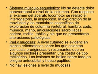 • Sistema músculo esquelético: No se detecta dolor
  paravertebral a nivel de la columna. Con respecto
  al examen del aparato locomotor se realizó el
  interrogatorio, la inspección, la exploración de la
  movilidad y las maniobras específicas de
  exploración de columna vertebral, hombro, codo,
  muñeca, mano, articulaciones sacroilíacas,
  cadera, rodilla, tobillo y pie que no presentaron
  alteraciones patológicas.
• Piel y mucosas: A nivel cutáneo se evidencian
  placas eritematosas sobre las que asientan
  vesículas pruriginosas y rezumantes que en
  algunos sectores presentan una costra de tipo
  melicérico. Las lesiones se hallan sobre todo en
  pliegue antecubital y hueco poplíteo.
• No hay lesiones a nivel de mucosas
 