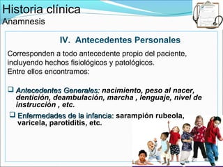 Historia clínica
Anamnesis

                IV. Antecedentes Personales
 Corresponden a todo antecedente propio del paciente,
 incluyendo hechos fisiológicos y patológicos.
 Entre ellos encontramos:

  Antecedentes Generales: nacimiento, peso al nacer,
   dentición, deambulación, marcha , lenguaje, nivel de
   instrucción , etc.
  Enfermedades de la infancia: sarampión rubeola,
    varicela, parotiditis, etc.
 