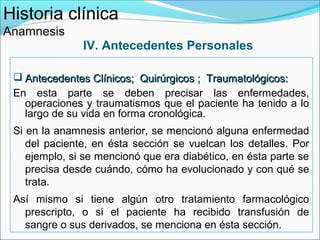 Historia clínica
Anamnesis
               IV. Antecedentes Personales

  Antecedentes Clínicos; Quirúrgicos ; Traumatológicos:
 En esta parte se deben precisar las enfermedades,
   operaciones y traumatismos que el paciente ha tenido a lo
   largo de su vida en forma cronológica.
 Si en la anamnesis anterior, se mencionó alguna enfermedad
    del paciente, en ésta sección se vuelcan los detalles. Por
    ejemplo, si se mencionó que era diabético, en ésta parte se
    precisa desde cuándo, cómo ha evolucionado y con qué se
    trata.
 Así mismo si tiene algún otro tratamiento farmacológico
   prescripto, o si el paciente ha recibido transfusión de
   sangre o sus derivados, se menciona en ésta sección.
 