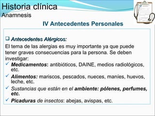 Historia clínica
Anamnesis
                IV Antecedentes Personales

  Antecedentes Alérgicos:
 El tema de las alergias es muy importante ya que puede
 tener graves consecuencias para la persona. Se deben
 investigar:
  Medicamentos: antibióticos, DAINE, medios radiológicos,
    etc.
  Alimentos: mariscos, pescados, nueces, maníes, huevos,
    leche, etc.
  Sustancias que están en el ambiente: pólenes, perfumes,
    etc.
  Picaduras de insectos: abejas, avispas, etc.
 