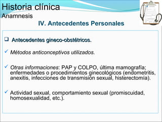 Historia clínica
Anamnesis
             IV. Antecedentes Personales

 Antecedentes gineco-obstétricos.

 Métodos anticonceptivos utilizados.

 Otras informaciones: PAP y COLPO, última mamografía;
  enfermedades o procedimientos ginecológicos (endometritis,
  anexitis, infecciones de transmisión sexual, histerectomía).

 Actividad sexual, comportamiento sexual (promiscuidad,
  homosexualidad, etc.).
 