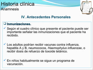 Historia clínica
Anamnesis

             IV. Antecedentes Personales
  Inmunizaciones.
  Según el cuadro clínico que presente el paciente puede ser
   importante señalar las inmunizaciones que el paciente ha
   recibido.

  Los adultos podrían recibir vacunas contra influenza,
   hepatitis A y B, neumococos, Haemophylus influenzae, o
   recibir dosis de refuerzo de toxoide tetánico.

  En niños habitualmente se sigue un programa de
   vacunación.
 
