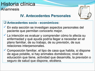 Historia clínica
Anamnesis
             IV. Antecedentes Personales
  Antecedentes socio - económicos:
  En esta sección se investigan aspectos personales del
   paciente que permitan conocerlo mejor.
  La intención es evaluar y comprender cómo lo afecta su
   enfermedad y qué ayuda podría llegar a necesitar en el
   plano familiar, de su trabajo, de su previsión, de sus
   relaciones interpersonales.
  Composición familiar, el tipo de casa que habita, si dispone
   de agua potable, si hay animales domésticos; nivel de
   educación que tiene, actividad que desarrolla, la previsión o
   seguro de salud que dispone, etcétera.
 