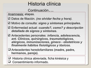 Historia clínica
               Continuación…
Anamnesis: etapas.
  Datos de filiación. (no olvidar fecha y hora).
  Motivo de consulta: signo y síntomas principales.
  Enfermedad actual: cuando?, como? y descripción
  detallada de signos y síntomas.
  Antecedentes personales: infancia, adolescencia,
  ant. Clínicos, quirúrgicos, traumatológicos,
  alérgicos, inmunizaciones, gineco - obstetricos y
  finalmente hábitos fisiológicos y tóxicos.
 Antecedentes heredofamiliares (madre, padre,
  hermanos, pareja).
 Historia clínica abreviada, ficha kinésica y
 Consentimiento informado.
 