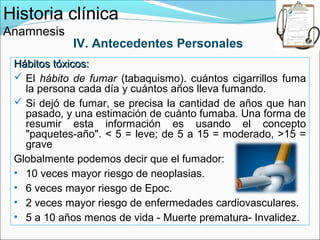 Historia clínica
Anamnesis
            IV. Antecedentes Personales
 Hábitos tóxicos:
  El hábito de fumar (tabaquismo). cuántos cigarrillos fuma
   la persona cada día y cuántos años lleva fumando.
  Si dejó de fumar, se precisa la cantidad de años que han
   pasado, y una estimación de cuánto fumaba. Una forma de
   resumir esta información es usando el concepto
   "paquetes-año". < 5 = leve; de 5 a 15 = moderado, >15 =
   grave
 Globalmente podemos decir que el fumador:
 • 10 veces mayor riesgo de neoplasias.
 • 6 veces mayor riesgo de Epoc.
 • 2 veces mayor riesgo de enfermedades cardiovasculares.
 • 5 a 10 años menos de vida - Muerte prematura- Invalidez.
 