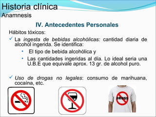 Historia clínica
Anamnesis
             IV. Antecedentes Personales
  Hábitos tóxicos:
   La ingesta de bebidas alcohólicas: cantidad diaria de
    alcohol ingerida. Se identifica:
       • El tipo de bebida alcohólica y
       • Las cantidades ingeridas al día. Lo ideal seria una
          U.B.E que equivale aprox. 13 gr. de alcohol puro.

   Uso de drogas no legales: consumo de marihuana,
    cocaína, etc.
 