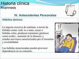 Historia clínica
Anamnesis

           IV. Antecedentes Personales
Hábitos tóxicos:

La ingesta excesiva de xantinas, a través de
bebidas como: café, te o mate, cacao o
bebidas colas, producen trastornos gástricos
como acidez , aumento de la diuresis, y
estados nerviosos caracterizados por el insomnio
y excitabilidad.

Las bebidas mencionadas pueden provocar
dependencia en su consumo.
 