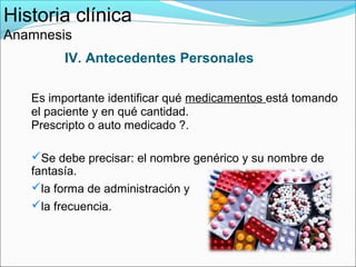 Historia clínica
Anamnesis
        IV. Antecedentes Personales

   Es importante identificar qué medicamentos está tomando
   el paciente y en qué cantidad.
   Prescripto o auto medicado ?.

   Se debe precisar: el nombre genérico y su nombre de
   fantasía.
   la forma de administración y
   la frecuencia.
 