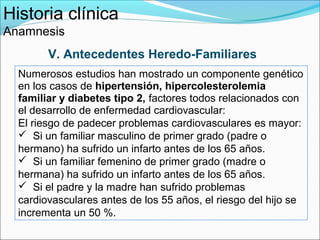 Historia clínica
Anamnesis
        V. Antecedentes Heredo-Familiares
  Numerosos estudios han mostrado un componente genético
  en los casos de hipertensión, hipercolesterolemia
  familiar y diabetes tipo 2, factores todos relacionados con
  el desarrollo de enfermedad cardiovascular:
  El riesgo de padecer problemas cardiovasculares es mayor:
   Si un familiar masculino de primer grado (padre o
  hermano) ha sufrido un infarto antes de los 65 años.
   Si un familiar femenino de primer grado (madre o
  hermana) ha sufrido un infarto antes de los 65 años.
   Si el padre y la madre han sufrido problemas
  cardiovasculares antes de los 55 años, el riesgo del hijo se
  incrementa un 50 %.
 