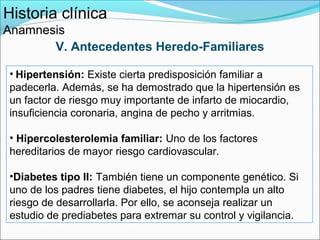 Historia clínica
Anamnesis
       V. Antecedentes Heredo-Familiares

• Hipertensión: Existe cierta predisposición familiar a
padecerla. Además, se ha demostrado que la hipertensión es
un factor de riesgo muy importante de infarto de miocardio,
insuficiencia coronaria, angina de pecho y arritmias.

• Hipercolesterolemia familiar: Uno de los factores
hereditarios de mayor riesgo cardiovascular.

•Diabetes tipo II: También tiene un componente genético. Si
uno de los padres tiene diabetes, el hijo contempla un alto
riesgo de desarrollarla. Por ello, se aconseja realizar un
estudio de prediabetes para extremar su control y vigilancia.
 