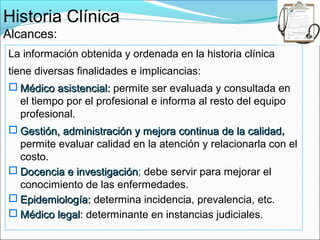 Historia Clínica
Alcances:
La información obtenida y ordenada en la historia clínica
tiene diversas finalidades e implicancias:
 Médico asistencial: permite ser evaluada y consultada en
  el tiempo por el profesional e informa al resto del equipo
  profesional.
 Gestión, administración y mejora continua de la calidad,
                                                   calidad
  permite evaluar calidad en la atención y relacionarla con el
  costo.
 Docencia e investigación; debe servir para mejorar el
             investigación
  conocimiento de las enfermedades.
 Epidemiología: determina incidencia, prevalencia, etc.
 Médico legal: determinante en instancias judiciales.
 