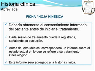 Historia clínica
Abreviada
                 FICHA / HOJA KINESICA

   Debería obtenerse el consentimiento informado
    del paciente antes de iniciar el tratamiento.

   Cada sesión de tratamiento quedará registrada,
    señalando su evolución.

   Antes del Alta Médica, corresponderá un informe sobre el
    estado actual en lo que se refiere a su tratamiento
    kinesiológico .

   Este informe será agregado a la historia clínica.
 