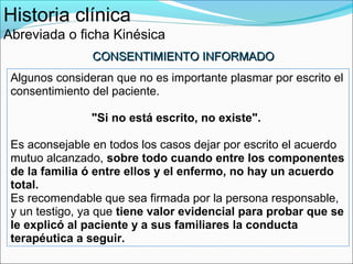 Historia clínica
Abreviada o ficha Kinésica
                CONSENTIMIENTO INFORMADO
 Algunos consideran que no es importante plasmar por escrito el
 consentimiento del paciente.

                "Si no está escrito, no existe".

 Es aconsejable en todos los casos dejar por escrito el acuerdo
 mutuo alcanzado, sobre todo cuando entre los componentes
 de la familia ó entre ellos y el enfermo, no hay un acuerdo
 total.
 Es recomendable que sea firmada por la persona responsable,
 y un testigo, ya que tiene valor evidencial para probar que se
 le explicó al paciente y a sus familiares la conducta
 terapéutica a seguir.
 