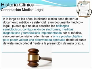 Historia Clínica:
Connotación Medico-Legal

 A lo largo de los años, la historia clínica paso de ser un
 documento médico - asistencial a un documento médico –
 legal, puesto que no solo describe los hallazgos
 semiológicos, configuración de síndromes, medidas
 diagnósticas y terapéuticas implementadas por el médico,
 sino que se convierte además en la única prueba objetiva
 para poder valorar una determinada conducta desde el punto
 de vista medico-legal frente a la presunción de mala praxis.
 