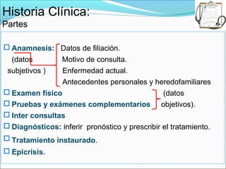 Historia Clínica:
Partes

 Anamnesis: Datos de filiación.
  (datos        Motivo de consulta.
 subjetivos )   Enfermedad actual.
                Antecedentes personales y heredofamiliares
 Examen físico                                 (datos
 Pruebas y exámenes complementarios objetivos).
 Inter consultas
 Diagnósticos: inferir pronóstico y prescribir el tratamiento.
 Tratamiento instaurado.
 Epicrisis.
 
