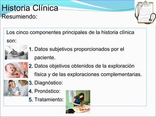 Historia Clínica
Resumiendo:

 Los cinco componentes principales de la historia clínica
 son:
          1. Datos subjetivos proporcionados por el
             paciente.
          2. Datos objetivos obtenidos de la exploración
             física y de las exploraciones complementarias.
          3. Diagnóstico:
          4. Pronóstico:
          5. Tratamiento:
 